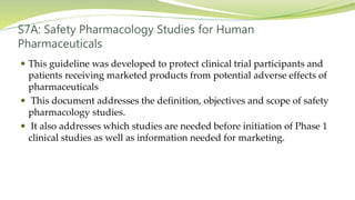 S7A: Safety Pharmacology Studies for Human
Pharmaceuticals
 This guideline was developed to protect clinical trial participants and
patients receiving marketed products from potential adverse effects of
pharmaceuticals
 This document addresses the definition, objectives and scope of safety
pharmacology studies.
 It also addresses which studies are needed before initiation of Phase 1
clinical studies as well as information needed for marketing.
 