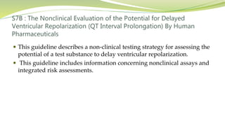 S7B : The Nonclinical Evaluation of the Potential for Delayed
Ventricular Repolarization (QT Interval Prolongation) By Human
Pharmaceuticals
 This guideline describes a non-clinical testing strategy for assessing the
potential of a test substance to delay ventricular repolarization.
 This guideline includes information concerning nonclinical assays and
integrated risk assessments.
 