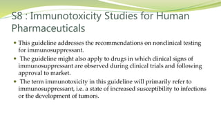 S8 : Immunotoxicity Studies for Human
Pharmaceuticals
 This guideline addresses the recommendations on nonclinical testing
for immunosuppressant.
 The guideline might also apply to drugs in which clinical signs of
immunosuppressant are observed during clinical trials and following
approval to market.
 The term immunotoxicity in this guideline will primarily refer to
immunosuppressant, i.e. a state of increased susceptibility to infections
or the development of tumors.
 