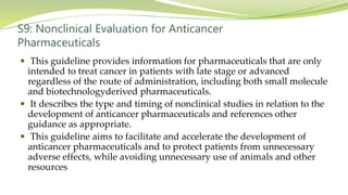 S9: Nonclinical Evaluation for Anticancer
Pharmaceuticals
 This guideline provides information for pharmaceuticals that are only
intended to treat cancer in patients with late stage or advanced
regardless of the route of administration, including both small molecule
and biotechnologyderived pharmaceuticals.
 It describes the type and timing of nonclinical studies in relation to the
development of anticancer pharmaceuticals and references other
guidance as appropriate.
 This guideline aims to facilitate and accelerate the development of
anticancer pharmaceuticals and to protect patients from unnecessary
adverse effects, while avoiding unnecessary use of animals and other
resources
 