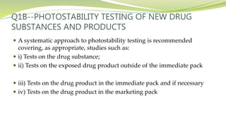 Q1B--PHOTOSTABILITY TESTING OF NEW DRUG
SUBSTANCES AND PRODUCTS
 A systematic approach to photostability testing is recommended
covering, as appropriate, studies such as:
 i) Tests on the drug substance;
 ii) Tests on the exposed drug product outside of the immediate pack
 iii) Tests on the drug product in the immediate pack and if necessary
 iv) Tests on the drug product in the marketing pack
 