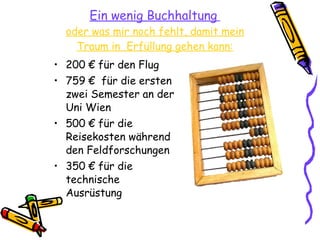 Ein wenig Buchhaltung   oder was mir noch fehlt, damit mein Traum in  Erfüllung gehen kann: 200 € für den Flug 759 €  für die ersten zwei Semester an der Uni Wien 500 € für die Reisekosten während den Feldforschungen 350 € für die technische  Ausrüstung  