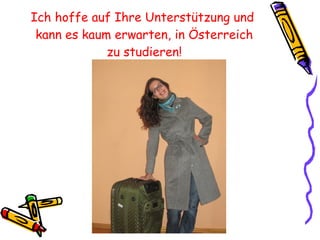 Ich hoffe auf Ihre Unterstützung und  kann es kaum erwarten, in Österreich zu studieren! 