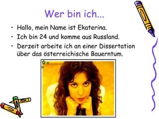 Wer bin ich... Hallo, mein Name ist Ekaterina. Ich bin 24 und komme aus Russland. Derzeit arbeite ich an einer Dissertation über  das österreichische Bauerntum. 