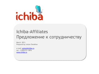 Ichiba-Affiliates
Предложение к сотрудничеству
March 2011.
Prepared by: Anton Terekhov

e-mail: anton@ichiba.ru
tel: +7(905)721-2876
www.ichiba.ru
 
