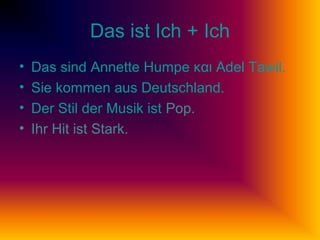 Das ist Ich + Ich
• Das sind Annette Humpe και Adel Tawil.
• Sie kommen aus Deutschland.
• Der Stil der Musik ist Pop.
• Ihr Hit ist Stark.
 