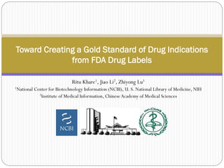 Ritu Khare1, Jiao Li2, Zhiyong Lu1
1National Center for Biotechnology Information (NCBI), U. S. National Library of Medicine, NIH
2Institute of Medical Information, ChineseAcademy of Medical Sciences
Toward Creating a Gold Standard of Drug Indications
from FDA Drug Labels
 