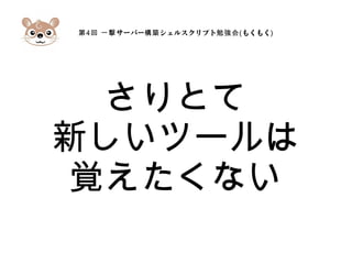 第4 サーバー シェルスクリプト回 一撃 構築 勉強会(もくもく)
さりとて
新しいツールは
覚えたくない
 