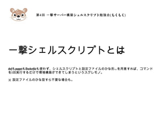 第4 サーバー シェルスクリプト回 一撃 構築 勉強会(もくもく)
一撃シェルスクリプトとは
chefもpuppetもDockerfileも使わず、シェルスクリプトと設定ファイルのひな形( )※ を用意すれば、コマンド
を1回実行するだけで環境構築ができてしまうというスグレモノ。
※ 設定ファイルのひな型すら不要な場合も。
 