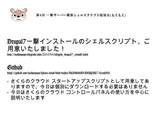 第4 サーバー シェルスクリプト回 一撃 構築 勉強会(もくもく)
Drupal7一撃インストールのシェルスクリプト、ご
用意いたしました！
http://nullpopopo.blogcube.info/2015/01/ichigeki_drupal7_centos6.html
Github
https://github.com/nullpopopo/sakura-cloud/blob/master/ICHIGEKI-DRUPAL7-CentOS6
✔ さくらのクラウド スタートアップスクリプトとして用意してあ
りますので、今日は個別にダウンロードする必要はありません
✔ 今日はさくらのクラウド コントロールパネルの使い方を中心に
説明いたします
 