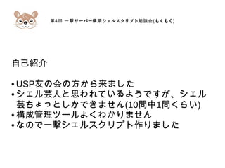 第4 サーバー シェルスクリプト回 一撃 構築 勉強会(もくもく)
自己紹介
● USP友の会の方から来ました
● シェル芸人と思われているようですが、シェル
芸ちょっとしかできません(10問中1問くらい)
● 構成管理ツールよくわかりません
● なので一撃シェルスクリプト作りました
 