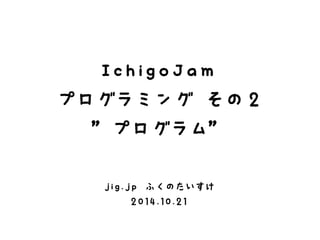 IchigoJam 
プログラミング その２ 
”プログラム” 
jig.jp ふくのたいすけ 
2014.10.21 
 