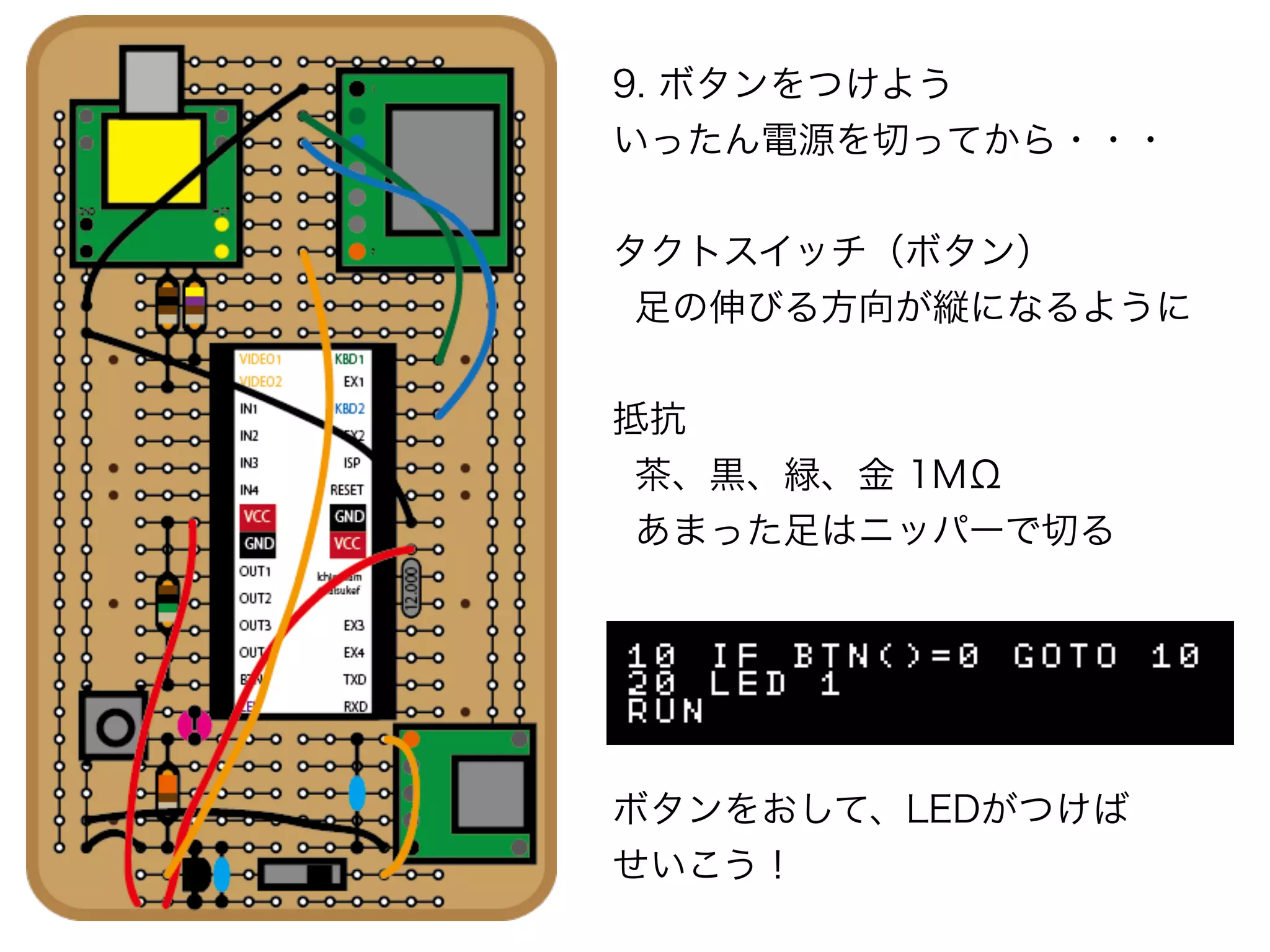 9. ボタンをつけよう
いったん電源を切ってから・・・
タクトスイッチ（ボタン）
足の伸びる方向が縦になるように
抵抗
茶、黒、緑、金 1MΩ
あまった足はニッパーで切る
ボタンをおして、LEDがつけば
せいこう！
 