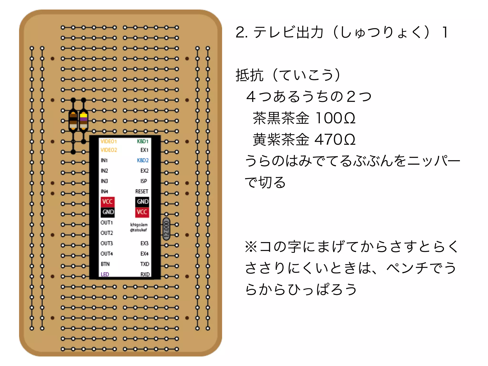 2. テレビ出力（しゅつりょく）１
抵抗（ていこう）
４つあるうちの２つ
茶黒茶金 100Ω
黄紫茶金 470Ω
うらのはみでてるぶぶんをニッパー
で切る
※コの字にまげてからさすとらく 
ささりにくいときは、ペンチでう
らからひっぱろう
 