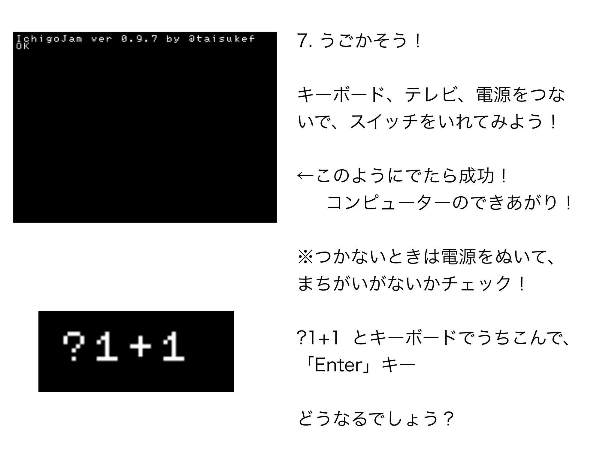 7. うごかそう！
キーボード、テレビ、電源をつな
いで、スイッチをいれてみよう！
←このようにでたら成功！
 コンピューターのできあがり！
※つかないときは電源をぬいて、
まちがいがないかチェック！
?1+1 とキーボードでうちこんで、
「Enter」キー
どうなるでしょう？
 