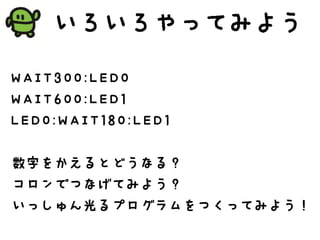 いろいろやってみよう
WAIT300:LED0
WAIT600:LED1
LED0:WAIT180:LED1
数字をかえるとどうなる？
コロンでつなげてみよう？
いっしゅん光るプログラムをつくってみよう！
 
