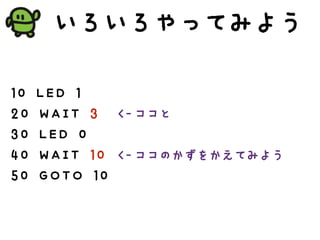いろいろやってみよう
10 LED 1
20 WAIT 3
30 LED 0
40 WAIT 10
50 GOTO 10
<-ココと
<-ココのかずをかえてみよう
 