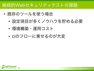 Copyright	
  (c)	
  	
  Bitforest	
  Co.,	
  Ltd.
 
継続的Webセキュリティテストの課題
• 既存のツールを使う場合	
  
• 設定項目が多くノウハウを貯める必要	
  
• 環境構築・運用コスト	
  
• CIのフローに乗せるのが大変
16
 