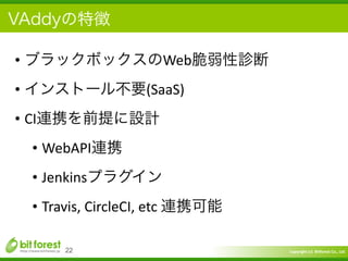 Copyright	
  (c)	
  	
  Bitforest	
  Co.,	
  Ltd.
 
VAddyの特徴
• ブラックボックスのWeb脆弱性診断	
  
• インストール不要(SaaS)	
  
• CI連携を前提に設計	
  
• WebAPI連携	
  
• Jenkinsプラグイン	
  
• Travis,	
  CircleCI,	
  etc	
  連携可能
22
 