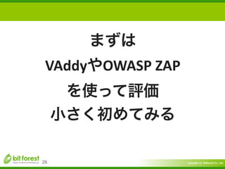 Copyright	
  (c)	
  	
  Bitforest	
  Co.,	
  Ltd.
 
29
まずは	
  
VAddyやOWASP	
  ZAP	
  
を使って評価	
  
小さく初めてみる
 