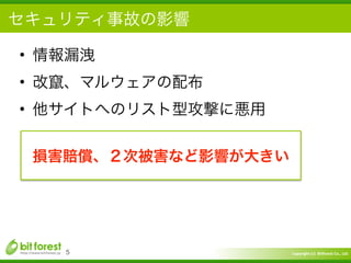 Copyright	
  (c)	
  	
  Bitforest	
  Co.,	
  Ltd.
 
セキュリティ事故の影響
• 情報漏洩	
  
• 改竄、マルウェアの配布	
  
• 他サイトへのリスト型攻撃に悪用
5
損害賠償、２次被害など影響が大きい
 