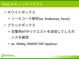 Copyright	
  (c)	
  	
  Bitforest	
  Co.,	
  Ltd.
 
Webセキュリティテスト
• ホワイトボックス	
  
• ソースコード解析(ex.	
  Brakeman,	
  Parse)	
  
• ブラックボックス	
  
• 攻撃用HTTPリクエストを送信してレスポ
ンスを確認	
  
• ex.	
  VAddy,	
  OWASP	
  ZAP,	
  AppScan
7
 