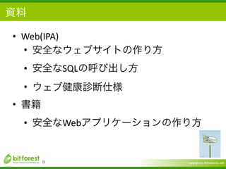Copyright	
  (c)	
  	
  Bitforest	
  Co.,	
  Ltd.
 
資料
• Web(IPA)	
  
• 安全なウェブサイトの作り方	
  
• 安全なSQLの呼び出し方	
  
• ウェブ健康診断仕様	
  
• 書籍	
  
• 安全なWebアプリケーションの作り方
9
 