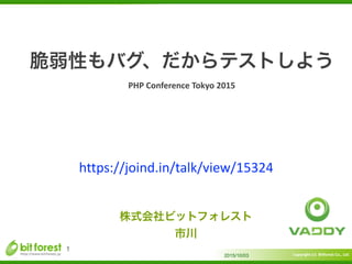 Copyright	
  (c)	
  	
  Bitforest	
  Co.,	
  Ltd.
 
脆弱性もバグ、だからテストしよう	
  
PHP	
  Conference	
  Tokyo	
  2015
2015/10/03
1
株式会社ビットフォレスト	
  
市川
https://joind.in/talk/view/15324
 