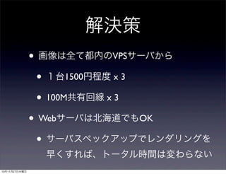 解決策
• 画像は全て都内のVPSサーバから
• １台1500円程度 x 3
• 100M共有回線 x 3
• Webサーバは北海道でもOK
• サーバスペックアップでレンダリングを
早くすれば、トータル時間は変わらない
13年11月27日水曜日

 