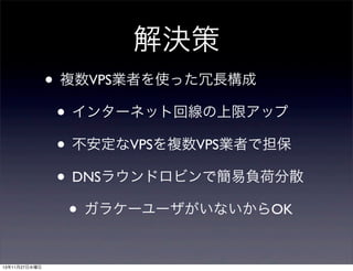 解決策
• 複数VPS業者を使った冗長構成
• インターネット回線の上限アップ
• 不安定なVPSを複数VPS業者で担保
• DNSラウンドロビンで簡易負荷分散
• ガラケーユーザがいないからOK
13年11月27日水曜日

 