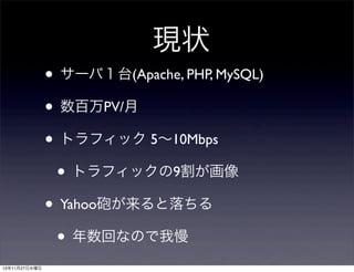現状
• サーバ１台(Apache, PHP, MySQL)
• 数百万PV/月
• トラフィック 5∼10Mbps
• トラフィックの9割が画像
• Yahoo砲が来ると落ちる
• 年数回なので我慢
13年11月27日水曜日

 