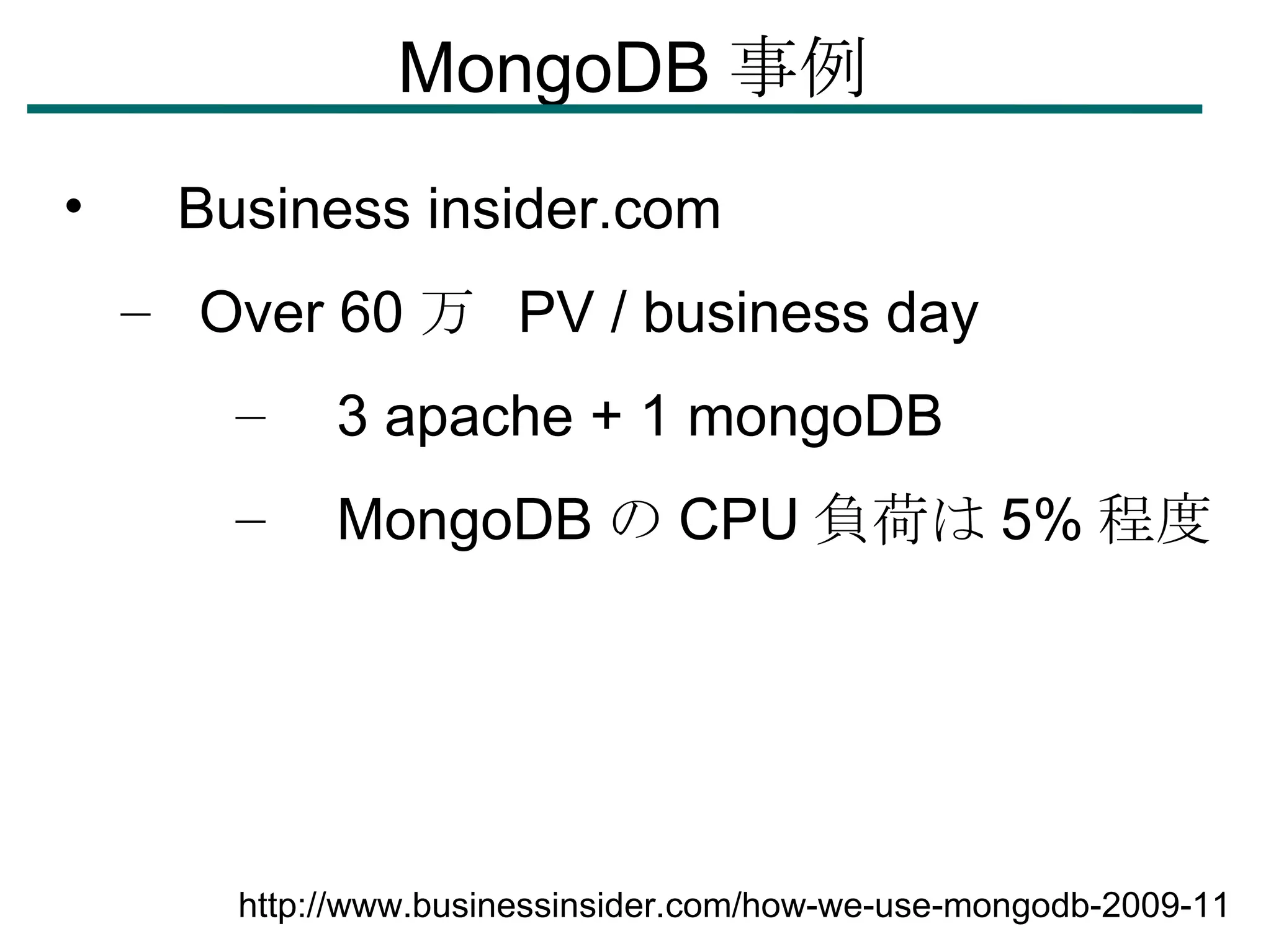 MongoDB 事例 　 Business insider.com Over 60 万  PV / business day  　 3 apache + 1 mongoDB 　 MongoDB の CPU 負荷は 5% 程度 http://www.businessinsider.com/how-we-use-mongodb-2009-11 