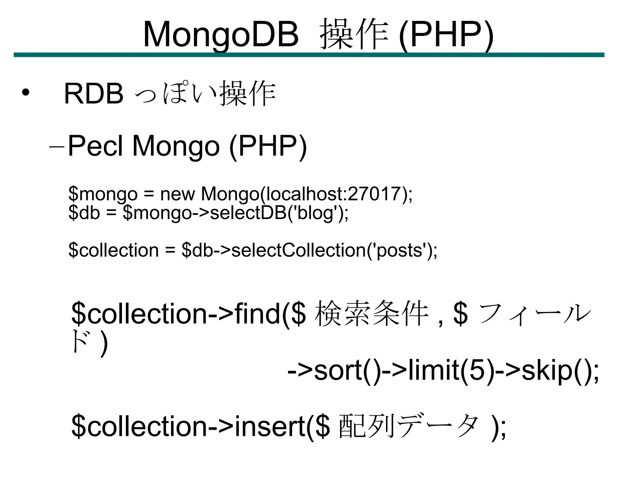 MongoDB  操作 (PHP)‏ RDB っぽい操作 Pecl Mongo (PHP)‏ $mongo = new Mongo(localhost:27017); $db = $mongo->selectDB('blog'); $collection = $db->selectCollection('posts'); $collection->find($ 検索条件 , $ フィールド )‏ ->sort()->limit(5)->skip(); $collection->insert($ 配列データ ); 