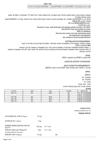 ‫המשך‬ ‫על‬ ‫הומלץ‬ .('‫שמילוביץ‬ ‫)ד"ר‬ ‫דיפירידמול‬ ‫לאחר‬ ‫הסגמנט‬ ‫של‬ ‫היפוקינזיה‬ ‫עם‬ ‫תחתונה­לטרלית‬ ‫בדופן‬ ‫קטנה‬ ‫בכמות‬ ‫איסכמיה‬
.‫צנתורים‬ ‫מרפאת‬ ‫מעקב‬
‫תפקוד‬ 06/2022­‫ב‬ ‫לב‬ ‫אקו‬ ,‫הדפנות‬ ‫בכל‬ ‫תקינה‬ ‫מיוקרדיאלית‬ ‫פרפוזיה‬ ‫הודגמה‬ (‫מסמכים‬ ‫לפי‬ ,‫במוסדנו‬ ‫)לא‬ 04/2021­‫ב‬ ‫לב‬ ‫במיפוי‬
.(MILD AR­‫)ו‬ ‫תקין‬ ‫סיסטולי‬
.30 ‫בגיל‬ PERICARDITIS ‫*לציון‬
­ 10/2019­‫מ‬ ‫*אקו‬
Normal LV size, wall thickness and global systolic function. EF=60%
.Normal RV size and systolic function
.Mild LA dilatation
.Normal size aortic root and ascending aorta
.No significant valvulopathy
.No evidence of pericardial effusion
VESTIBULAR SCHWANOMMA#
.‫לקבל‬ ‫סירב‬ ‫אותו‬ ‫בהקרנה‬ ‫טיפול‬ ‫על‬ ‫הומלץ‬ ,‫האחרונות‬ ‫בשנים‬ ‫משמעותית‬ ‫גדילה‬ ‫במגמת‬ ,‫במוסדנו‬ ‫במעקב‬
:2023 ‫בספטמבר‬ MRI
.‫הקודמת‬ ‫לבדיקה‬ ‫בהשוואה‬ ‫משמעותית‬ ‫יותר‬ ‫גדולה‬ ‫הנראת‬ ‫משמאל‬ ‫וסטיבולרית‬ ‫לשוואנומה‬ ‫המתאים‬ ‫ממצא‬. 1
‫בהשוואה‬ ‫משמעותי‬ ‫שינוי‬ ‫ללא‬ ,‫הלבן‬ ‫החומר‬ ‫של‬ ‫בולטים‬ ‫כרוניים‬ ‫איסכמיים‬ ‫לשינויים‬ ‫המתאימים‬ ‫וממצאים‬ ‫מוחית‬ ‫אטרופיה‬ ‫סימני‬. 2
.‫הקודמת‬ ‫לבדיקה‬
OSA#
.2023 ‫לאוקטובר‬ ‫נכון‬ CPAP­‫ב‬ ‫שימוש‬ ‫ללא‬
CAROTID ARTERY STENOSIS#
MILD COGNITIVE IMPAIRMENT#
.(26/30) ‫תקינה‬ ‫הערכה‬ 2022 ‫בסוף‬ ‫במוסדנו‬ ‫לציון‬. 2023­‫ב‬ ‫אובחנה‬
BPH#
‫הרגלים‬
‫לא‬ :‫ת‬/‫מעשן‬
‫לא‬ :‫אלכוהול‬
‫לא‬ :‫סמים‬
‫תקינה‬ ‫אינה‬ :‫שינה‬
.‫גופנית‬ ‫בפעילות‬ ‫עוסק‬ ‫אינו‬ :‫גופנית‬ ‫פעילות‬
‫מדדים‬
‫ושעה‬ ‫תאריך‬
‫סטורציה‬
‫חום‬
‫דופק‬
‫דם‬ ‫לחץ‬
17:15 14/10/2023
95
36.6
66
142 / 74
20:21 13/10/2023
98
19:33 13/10/2023
98
36.4
60
147 / 80
08:00 13/10/2023
93
36.5
60
123 / 70
16:55 12/10/2023
96
36.7
60
120 / 73
‫במשפחה‬ ‫מחלות‬
‫במשפחה‬ ‫מחלות‬ ‫על‬ ‫ידוע‬ ‫לא‬
‫קבועות‬ ‫תרופות‬
ALFUZOSIN HCL TAB 10 mg p.o 10 mg
ALPRALID tab 1 mg p.o 1 mg
ASPIRIN CARDIO (BAYER) TAB 100
mg P.O
100 mg 1 X 1 ‫ביום‬
DUPLEX TAB 5 mg /160mg P.O 1 tab 1 X 1 ‫ביום‬
‫במבוגרים‬ ‫לנפילות‬ ‫בינוני‬ ‫סיכון‬
EZECOR TAB 10 mg p.o 10 mg tab
‫רפואי‬ ‫סודי‬
‫ברנישטיאנו‬ ‫חיים‬ :‫שם‬
26728931 :‫ת"ז‬
43793924 :‫ביקור‬
19/03/2024 : ‫תאריך‬
‫קרדיולוגית‬ ‫מרפאה‬
Page 3 of 4
 