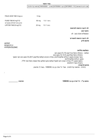 FOLIC ACID TAB 5 mg p.o 5 mg
FUSID TAB 40 mg P.O 60 mg 1 X 1 ‫ביום‬
‫במבוגרים‬ ‫לנפילות‬ ‫בינוני‬ ‫סיכון‬
LIPITOR TAB 20 mg P.O 20 mg 1 X 1 ‫ביום‬
‫לתרופות‬ ‫רגישות‬ ‫ידועה‬ ‫לא‬
‫כאב‬ ‫סיקור‬
:‫כאב‬ ‫ה‬/‫חש‬ ‫ת‬/‫המטופל‬
‫לא‬
‫לחומרים‬ ‫רגישות‬ ‫ידועה‬ ‫לא‬
‫ודיון‬ ‫סיכום‬
HFPEF
NYAH FC 2
HYPERVOLEMIC
‫כלליות‬ ‫המלצות‬
:‫המלצה‬
‫ביום‬ ‫פעם‬ ‫מ"ג‬ 10 ‫בגרדיאנס‬ ‫טיפול‬ ‫­התחלת‬
‫ביום‬ ‫פעם‬ ‫מ"ג‬ 12.5 ‫באלדקטון‬ ‫טיפול‬ ‫­התחלת‬
‫המשך‬ ‫תוך‬ ‫ביום‬ ‫פעם‬ ‫מ"ג‬ 25 ‫ל‬ ‫אלדקטון‬ ‫העלאת‬ ‫ויציבים‬ ‫במידה‬ ,‫ואלקטרוליטים‬ ‫כליות‬.‫ת‬ ‫מעקב‬ ‫שבועיים‬ ‫­בעוד‬
‫ואלקטרוליטים‬ ‫כליות‬.‫ת‬ ‫מעקב‬
.‫ליל"ד‬ ‫אחר‬ ‫טיפול‬ ‫הוספת‬ ‫מול‬ ‫דופלקס‬ ‫מינון‬ ‫העלאת‬ ‫לשקול‬ ‫ניתן‬ ‫הצורך‬ ‫במידת‬ ‫ל"ד‬ ‫מעקב‬ ‫­המשך‬
‫חודשים‬ 5 ‫בעוד‬ ‫­ביקורת‬
:‫לביקורת‬ ‫מוזמן‬
.‫חודשים‬ 5 ‫בעוד‬ . 109039.‫ר‬.‫מ‬ ‫בן‬ ‫שדה‬ '‫דר‬ ‫אצל‬ .‫קרדיולוגית‬ ‫מרפאה‬ :‫ביחידה‬
:‫ע"י‬ ‫נחתם‬
109039.‫ר‬.‫מ‬ ‫בן‬ ‫שדה‬ '‫דר‬
:‫חתימה‬
]DIGITALSIGN[_________
‫רפואי‬ ‫סודי‬
‫ברנישטיאנו‬ ‫חיים‬ :‫שם‬
26728931 :‫ת"ז‬
43793924 :‫ביקור‬
19/03/2024 : ‫תאריך‬
‫קרדיולוגית‬ ‫מרפאה‬
Page 4 of 4
 