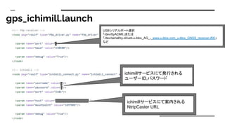 gps_ichimill.launch
ichimill`ӥˤưkФ
``ID,ѥ`
USBꥢݩ`xk
/dev/ttyACM0ޤ
/dev/serial/by-id/usb-u-blox_AG_-_www.u-blox.com_u-blox_GNSS_receiver-if00
ʤ
ichimill`ӥˤưڤ
NtripCaster URL
 