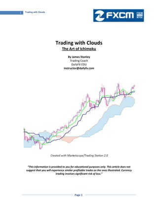 Page 1
1 Trading with Clouds
Trading with Clouds
The Art of Ichimoku
By James Stanley
Trading Coach
DailyFX EDU
instructor@dailyfx.com
“This information is provided to you for educational purposes only. This article does not
suggest that you will experience similar profitable trades as the ones illustrated. Currency
trading involves significant risk of loss.”
 