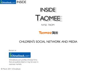 INSIDE	


                                                         INSIDE 	

                                                 TAOMEE	

                                                         NYSE: TAOM	





                         CHILDREN’S SOCIAL NETWORK AND MEDIA	


          REPORT BY	





          iChinaStock.com proﬁles Chinese ﬁrms
          that are publicly-listed or may list soon in
          overseas markets	


© March 2011 iChinaStock	

 