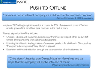 INSIDE	

                            PUSH TO OFFLINE	

  “Taomee is not an internet company, it’s a children’s entertainment company.”	

                                                        --Taomee Co-founder & CEO Benson Wang	



In spite of CEO Wang’s aspiration, online accounts for 95% of revenues at present. Taomee
    aims to grow ofﬂine to 50% of total revenues in the next 5 years.	

	


Planned expansion in ofﬂine includes: 	

•  Children s books and magazines, based on our franchises developed either by our staff
    writers or by partnering with authors and publishers;	

•  Licensing franchises to leading makers of consumer products for children in China, such as
    “Mengniu” in beverages and “Roly China” in apparel;	

•  Expansion to ﬁlm and television through the co-production of, or investments in. 	


      ”China doesn’t have its own Disney, Mattel or Marvel yet, and we
      hope that this company will evolve into one of them.” 	

                                                  --JP Gan, Qiming Ventures, investor in Taomee	

 