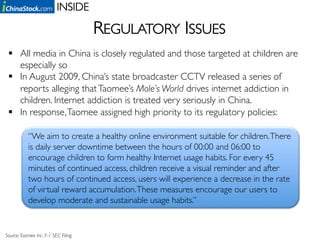 INSIDE	


                                         REGULATORY ISSUES	

   All media in China is closely regulated and those targeted at children are
    especially so	

   In August 2009, China’s state broadcaster CCTV released a series of
    reports alleging that Taomee’s Mole’s World drives internet addiction in
    children. Internet addiction is treated very seriously in China.	

   In response, Taomee assigned high priority to its regulatory policies:	


           “We aim to create a healthy online environment suitable for children. There
           is daily server downtime between the hours of 00:00 and 06:00 to
           encourage children to form healthy Internet usage habits. For every 45
           minutes of continued access, children receive a visual reminder and after
           two hours of continued access, users will experience a decrease in the rate
           of virtual reward accumulation. These measures encourage our users to
           develop moderate and sustainable usage habits.”	



Source: Taomee Inc. F-1 SEC Filing 	

 
