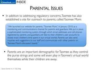 INSIDE	


                                         PARENTAL ISSUES	

   In addition to addressing regulatory concerns, Taomee has also
    established a site for outreach to parents, called Taomee Mom: 	


          “We launched our website for parents, “Taomee Mom,” in January 2010, as a
          monitoring and communications channel for parents and guardians. We put in place
          a sophisticated monitoring system, through which email addresses and cell phones
          registered by parents and guardians are tied to their children’s user accounts to
          closely track children’s time spent in our virtual worlds. Parents can also send
          inquiries and suggestions to our staff and communicate with other parents on
          Taomee Mom’s discussion board..”	



      Parents are an important demographic for Taomee as they control
       the purse strings and some will even play in Taomee’s virtual world
       themselves while their children are away.	


Source: Taomee Inc. F-1 SEC Filing 	

 