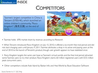 INSIDE	

                                         COMPETITORS	

    Taomee’s largest competitor in China is
    Tencent (0700.HK), which launched an
    online children's community, "Roco
    Kingdom" (           ) at the end of
    2010. 	




•  Taomee holds 69% market share by revenue, according to iResearch	

	

•  When Tencent introduced Roco Kingdom on July 15, 2010, it offered a six-month free trial period and did
not start charging users until January 9, 2011. Taomee attributes a drop in its active and paying users at the
end of 2010 to the launch of Tencent’s product, though user growth appears to have stabilized since. 	


•  Roco Kingdom targets the same user base as Taomee’s virtual worlds and the free trial period attracted
some Taomee users to try their product. Roco Kingdom claims 60 million registered users with 0.55 million
peak concurrent users.	


  Other competitors include Aobi Island by Baitian Info and Hezi World by Bcast Education Software	


Source: Taomee Inc. F-1 SEC Filing 	

 