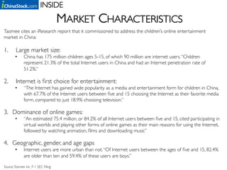 INSIDE	

                                         MARKET CHARACTERISTICS	

Taomee cites an iResearch report that it commissioned to address the children’s online entertainment
market in China: 	

	

1.      Large market size: 	

        •     China has 175 million children ages 5-15, of which 90 million are internet users. “Children
              represent 21.3% of the total Internet users in China and had an Internet penetration rate of
              51.2%.”	


2.      Internet is ﬁrst choice for entertainment:	

        •     “The Internet has gained wide popularity as a media and entertainment form for children in China,
              with 67.7% of the Internet users between ﬁve and 15 choosing the Internet as their favorite media
              form, compared to just 18.9% choosing television.”	


3.  Dominance of online games: 	

        •     “An estimated 75.4 million, or 84.2% of all Internet users between ﬁve and 15, cited participating in
              virtual worlds and playing other forms of online games as their main reasons for using the Internet,
              followed by watching animation, ﬁlms and downloading music”	


4.  Geographic, gender, and age gaps	

        •     Internet users are more urban than not. “Of Internet users between the ages of ﬁve and 15, 82.4%
              are older than ten and 59.4% of these users are boys.”	


Source: Taomee Inc. F-1 SEC Filing 	

 