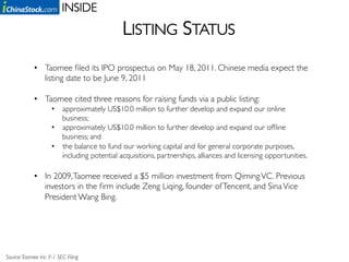 INSIDE	

                                               LISTING STATUS	

             •  Taomee ﬁled its IPO prospectus on May 18, 2011. Chinese media expect the
                listing date to be June 9, 2011	


             •  Taomee cited three reasons for raising funds via a public listing:	

                      •  approximately US$10.0 million to further develop and expand our online
                         business;	

                      •  approximately US$10.0 million to further develop and expand our ofﬂine
                         business; and	

                      •  the balance to fund our working capital and for general corporate purposes,
                         including potential acquisitions, partnerships, alliances and licensing opportunities.	

                  	

             •  In 2009, Taomee received a $5 million investment from Qiming VC. Previous
                investors in the ﬁrm include Zeng Liqing, founder of Tencent, and Sina Vice
                President Wang Bing.	





Source: Taomee Inc. F-1 SEC Filing 	

 