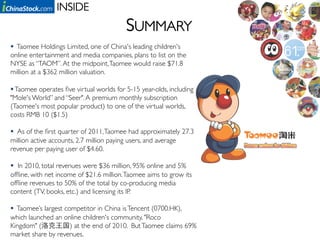 INSIDE	

                                         SUMMARY	

  Taomee Holdings Limited, one of China's leading children's
online entertainment and media companies, plans to list on the
NYSE as “TAOM”. At the midpoint, Taomee would raise $71.8
million at a $362 million valuation.	


 Taomee operates ﬁve virtual worlds for 5-15 year-olds, including
"Mole's World” and “Seer". A premium monthly subscription
(Taomee's most popular product) to one of the virtual worlds,
costs RMB 10 ($1.5)	

	

  As of the ﬁrst quarter of 2011, Taomee had approximately 27.3
million active accounts, 2.7 million paying users, and average
revenue per paying user of $4.60. 	


  In 2010, total revenues were $36 million, 95% online and 5%
ofﬂine, with net income of $21.6 million. Taomee aims to grow its
ofﬂine revenues to 50% of the total by co-producing media
content (TV, books, etc.) and licensing its IP.	


  Taomee’s largest competitor in China is Tencent (0700.HK),
which launched an online children's community, "Roco
Kingdom" (            ) at the end of 2010. But Taomee claims 69%
market share by revenues. 	

 