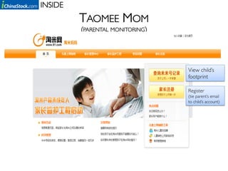 INSIDE	

            TAOMEE MOM
            (PARENTAL MONITORING)	




                                      View child’s
                                      footprint

                                      Register 	

                                      (tie parent’s email
                                      to child’s account)
 