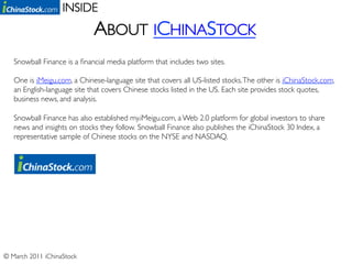 INSIDE	

                              ABOUT ICHINASTOCK	

   Snowball Finance is a ﬁnancial media platform that includes two sites.	

   	

   One is iMeigu.com, a Chinese-language site that covers all US-listed stocks. The other is iChinaStock.com,
   an English-language site that covers Chinese stocks listed in the US. Each site provides stock quotes,
   business news, and analysis.	

   	

   Snowball Finance has also established my.iMeigu.com, a Web 2.0 platform for global investors to share
   news and insights on stocks they follow. Snowball Finance also publishes the iChinaStock 30 Index, a
   representative sample of Chinese stocks on the NYSE and NASDAQ.	





© March 2011 iChinaStock	

 