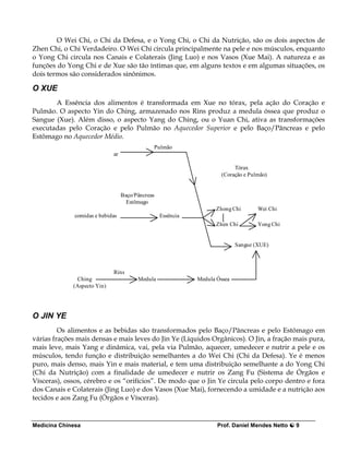 O Wei Chi, o Chi da Defesa, e o Yong Chi, o Chi da Nutrição, são os dois aspectos de
Zhen Chi, o Chi Verdadeiro. O Wei Chi circula principalmente na pele e nos músculos, enquanto
o Yong Chi circula nos Canais e Colaterais (Jing Luo) e nos Vasos (Xue Mai). A natureza e as
funções do Yong Chi e de Xue são tão íntimas que, em alguns textos e em algumas situações, os
dois termos são considerados sinônimos.

O XUE
       A Essência dos alimentos é transformada em Xue no tórax, pela ação do Coração e
Pulmão. O aspecto Yin do Ching, armazenado nos Rins produz a medula óssea que produz o
Sangue (Xue). Além disso, o aspecto Yang do Ching, ou o Yuan Chi, ativa as transformações
executadas pelo Coração e pelo Pulmão no Aquecedor Superior e pelo Baço/Pâncreas e pelo
Estômago no Aquecedor Médio.
                                              Pulmão
                             ar

                                                                           Tórax
                                                                      (Coração e Pulmão)


                                  Baço/Pâncreas
                                    Estômago
                                                                   Zhong Chi        Wei Chi
              comidas e bebidas                   Essência
                                                                   Zhen Chi         Yong Chi


                                                                            Sangue (XUE)



                             Rins
               Ching                    Medula               Medula Óssea
             (Aspecto Yin)




O JIN YE
         Os alimentos e as bebidas são transformados pelo Baço/Pâncreas e pelo Estômago em
várias frações mais densas e mais leves do Jin Ye (Líquidos Orgânicos). O Jin, a fração mais pura,
mais leve, mais Yang e dinâmica, vai, pela via Pulmão, aquecer, umedecer e nutrir a pele e os
músculos, tendo função e distribuição semelhantes a do Wei Chi (Chi da Defesa). Ye é menos
puro, mais denso, mais Yin e mais material, e tem uma distribuição semelhante a do Yong Chi
(Chi da Nutrição) com a finalidade de umedecer e nutrir os Zang Fu (Sistema de Órgãos e
Vísceras), ossos, cérebro e os “orifícios”. De modo que o Jin Ye circula pelo corpo dentro e fora
dos Canais e Colaterais (Jing Luo) e dos Vasos (Xue Mai), fornecendo a umidade e a nutrição aos
tecidos e aos Zang Fu (Órgãos e Vísceras).


Medicina Chinesa                                                    Prof. Daniel Mendes Netto   9
 