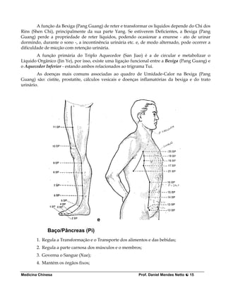 A função da Bexiga (Pang Guang) de reter e transformar os líquidos depende do Chi dos
Rins (Shen Chi), principalmente da sua parte Yang. Se estiverem Deficientes, a Bexiga (Pang
Guang) perde a propriedade de reter líquidos, podendo ocasionar a enurese - ato de urinar
dormindo, durante o sono -, a incontinência urinária etc. e, de modo alternado, pode ocorrer a
dificuldade de micção com retenção urinária.
       A função primária do Triplo Aquecedor (San Jiao) é a de circular e metabolizar o
Líquido Orgânico (Jin Ye), por isso, existe uma ligaçào funcional entre a Bexiga (Pang Guang) e
o Aquecedor Inferior - estando ambos relacionados ao trigrama Tui.
        As doenças mais comuns associadas ao quadro de Umidade-Calor na Bexiga (Pang
Guang) são: cistite, prostatite, cálculos vesicais e doenças inflamatórias da bexiga e do trato
urinário.




                                      e

             Baço/Pâncreas (Pi)
        1. Regula a Transformação e o Transporte dos alimentos e das bebidas;
        2. Regula a parte carnosa dos músculos e o membros;
        3. Governa o Sangue (Xue);
        4. Mantém os órgãos fixos;

Medicina Chinesa                                           Prof. Daniel Mendes Netto   15
 