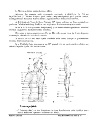 5. Abre-se na boca e manifesta-se nos lábios.
        Algumas das doenças mais comumente associadas à deficiência de Chi do
Baço/Pâncreas (Pi Chi) são: fraqueza geral, anemia, fraqueza digestiva geral, gastrite crônica,
úlcera gástrica ou duodenal, diarréia crônica. Algumas formas de miastenia também.
       A deficiência do Yang do Baço/Pâncreas (BP) causa: sintomas de Frio, associado ao
quadro de Deficiência do Yang dos Rins, com surgimento de edema e retenção urinária.
      Se o Chi do BP não governa o Sangue (Xue), pode ocorrer hemorragia uterina funcional
anormal, sangramento das hemorróidas, hemofilia.
       Ocorrendo o desmoronamento do Chi do BP, pode causar ptose de órgãos internos,
hemorragias, diarréia e incontinência urinária.
        A invasão do BP pelo Frio e pela Umidade inclui como doenças as gastrenterites
crônicas, disenteria e hepatite.
        Se a Umidade-Calor acumular-se no BP, poderá ocorrer: gastrenterites crônicas ou
recentes, hepatite aguda, colecistite e cirrose.




                                                        e

             Estômago (Wei)
        1. O Estômago (Wei) é o mar dos grãos e da água, dos alimentos e dos líquidos, tem a
           função de receber e preparar o alimento e a bebida.
Medicina Chinesa                                            Prof. Daniel Mendes Netto   16
 